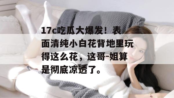 17c吃瓜大爆发！表面清纯小白花背地里玩得这么花，这哥-姐算是彻底凉透了。