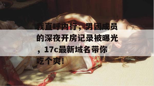 我直呼内行,男团成员的深夜开房记录被曝光,17c最新域名带你吃个爽!