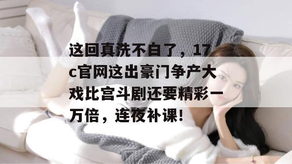 这回真洗不白了,17c官网这出豪门争产大戏比宫斗剧还要精彩一万倍,连夜补课!