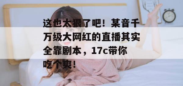 这也太狠了吧!某音千万级大网红的直播其实全靠剧本,17c带你吃个爽!