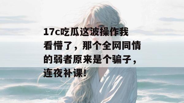 17c吃瓜这波操作我看懵了,那个全网同情的弱者原来是个骗子,连夜补课!