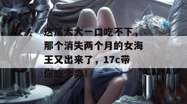 这瓜太大一口吃不下,那个消失两个月的女海王又出来了,17c带你吃个爽!
