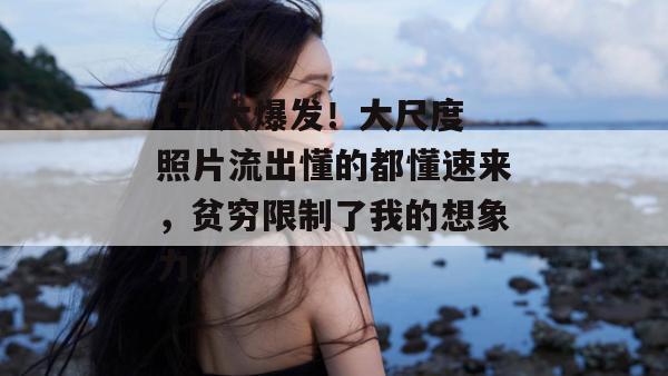 17c大爆发!大尺度照片流出懂的都懂速来,贫穷限制了我的想象力。