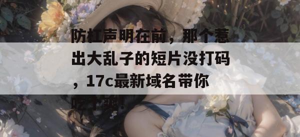 防杠声明在前,那个惹出大乱子的短片没打码,17c最新域名带你吃个爽!