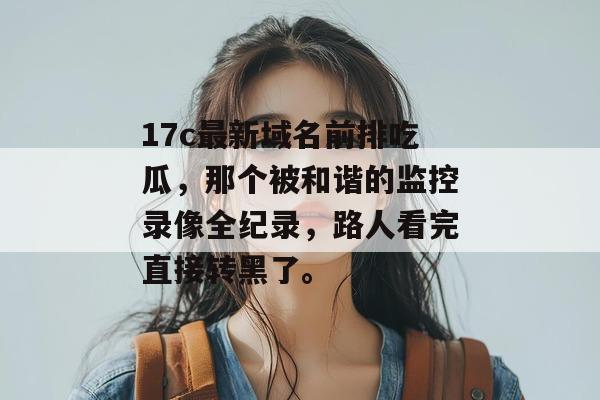 17c最新域名前排吃瓜,那个被和谐的监控录像全纪录,路人看完直接转黑了。