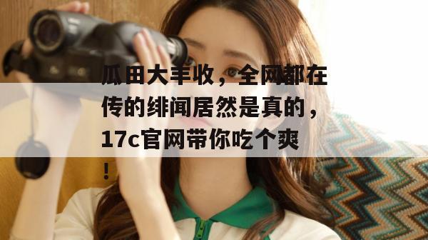 瓜田大丰收，全网都在传的绯闻居然是真的，17c官网带你吃个爽！