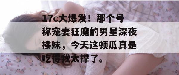 17c大爆发！那个号称宠妻狂魔的男星深夜搂妹，今天这顿瓜真是吃得我太撑了。
