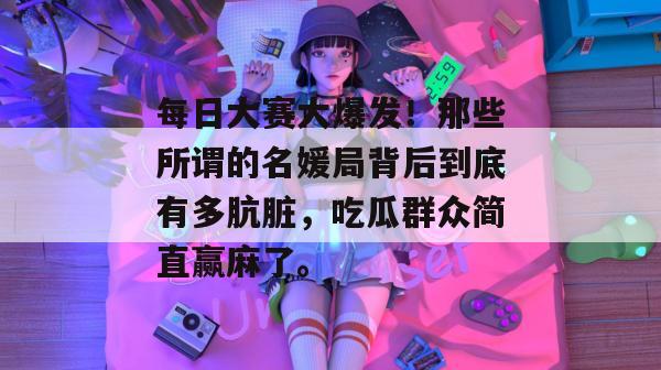 每日大赛大爆发!那些所谓的名媛局背后到底有多肮脏,吃瓜群众简直赢麻了。