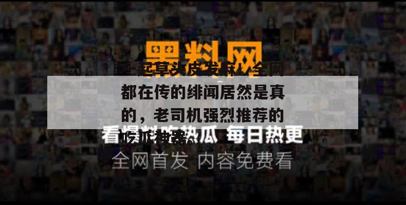 一起草头皮发麻!全网都在传的绯闻居然是真的,老司机强烈推荐的吃瓜神器。