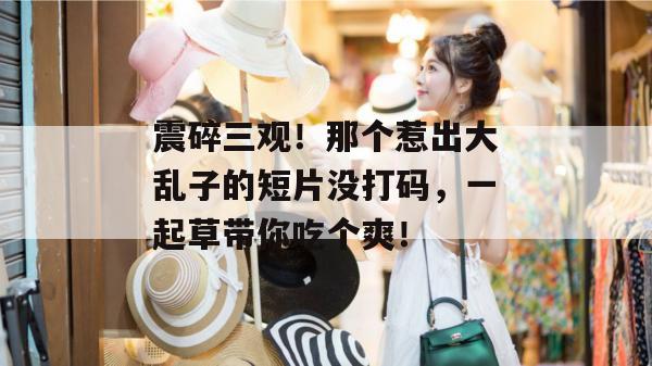 震碎三观!那个惹出大乱子的短片没打码,一起草带你吃个爽!