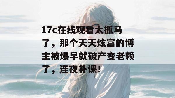 17c在线观看太抓马了,那个天天炫富的博主被爆早就破产变老赖了,连夜补课!