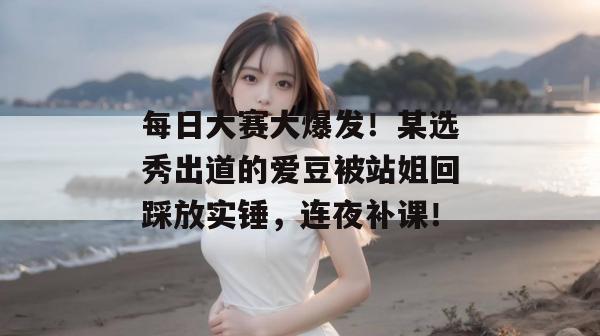 每日大赛大爆发!某选秀出道的爱豆被站姐回踩放实锤,连夜补课!
