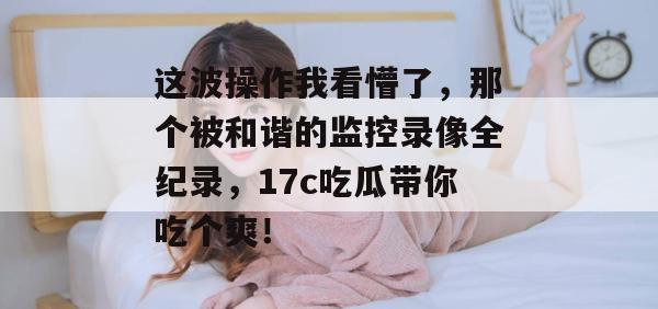 这波操作我看懵了,那个被和谐的监控录像全纪录,17c吃瓜带你吃个爽!