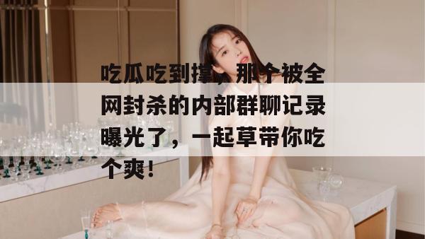 吃瓜吃到撑,那个被全网封杀的内部群聊记录曝光了,一起草带你吃个爽!