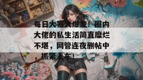 每日大赛大爆发!圈内大佬的私生活简直糜烂不堪,网管连夜删帖中,抓紧上车!