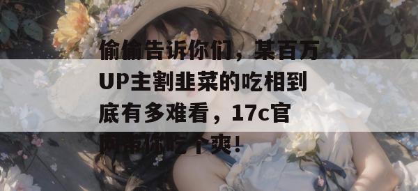 偷偷告诉你们,某百万UP主割韭菜的吃相到底有多难看,17c官网带你吃个爽!