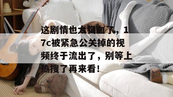 这剧情也太狗血了,17c被紧急公关掉的视频终于流出了,别等上热搜了再来看!