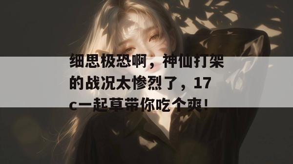 细思极恐啊,神仙打架的战况太惨烈了,17c一起草带你吃个爽!