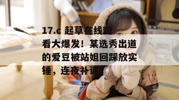 17.c 起草在线观看大爆发!某选秀出道的爱豆被站姐回踩放实锤,连夜补课!