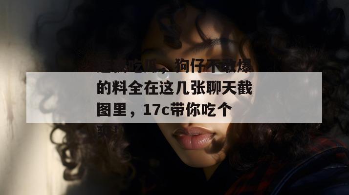 连夜吃瓜,狗仔不敢爆的料全在这几张聊天截图里,17c带你吃个爽!