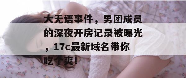 大无语事件,男团成员的深夜开房记录被曝光,17c最新域名带你吃个爽!