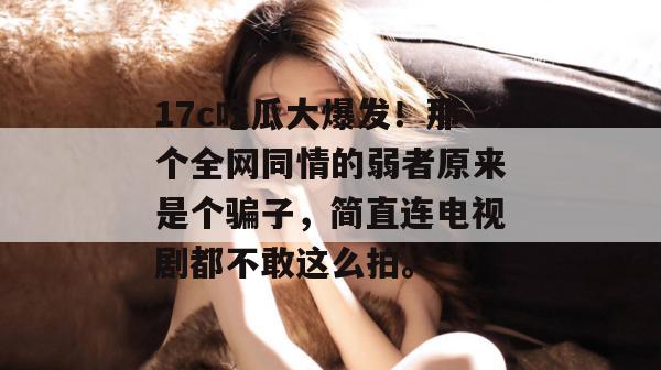 17c吃瓜大爆发!那个全网同情的弱者原来是个骗子,简直连电视剧都不敢这么拍。